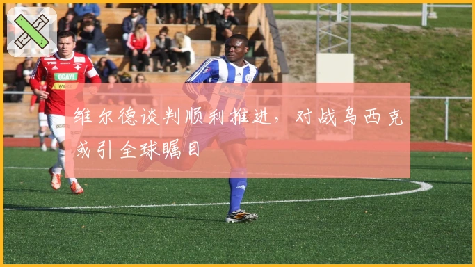 维尔德谈判顺利推进，对战乌西克或引全球瞩目