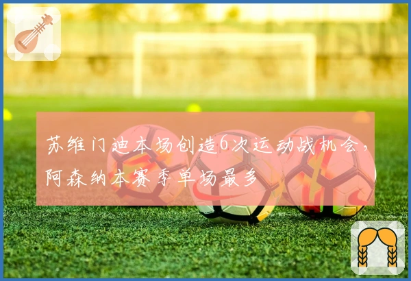 苏维门迪本场创造6次运动战机会，阿森纳本赛季单场最多