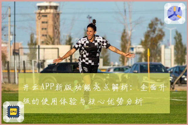 开云APP新版功能亮点解析：全面升级的使用体验与核心优势分析