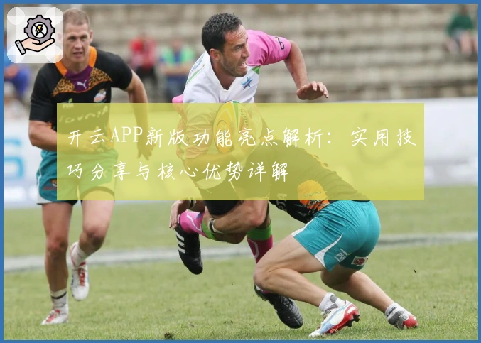 开云APP新版功能亮点解析：实用技巧分享与核心优势详解