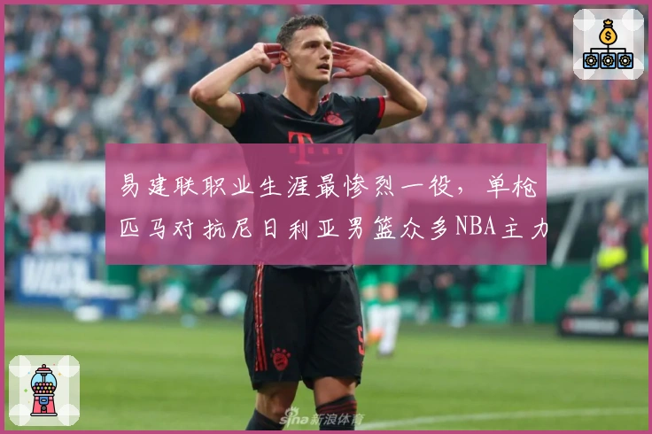 易建联职业生涯最惨烈一役，单枪匹马对抗尼日利亚男篮众多NBA主力！