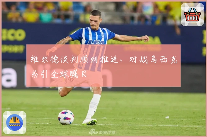 维尔德谈判顺利推进，对战乌西克或引全球瞩目