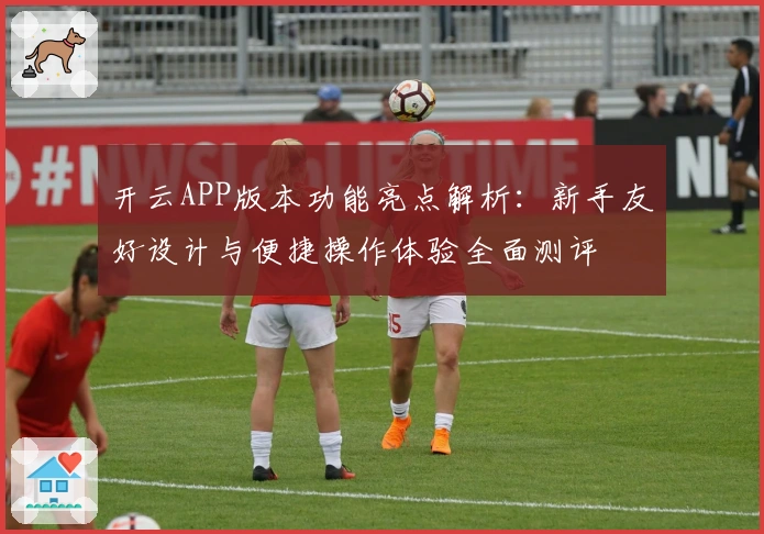 开云APP版本功能亮点解析：新手友好设计与便捷操作体验全面测评