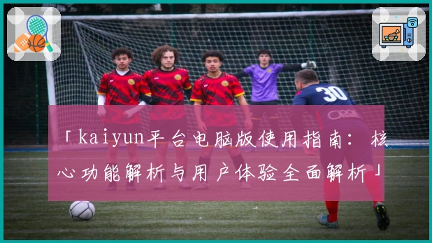 「kaiyun平台电脑版使用指南：核心功能解析与用户体验全面解析」