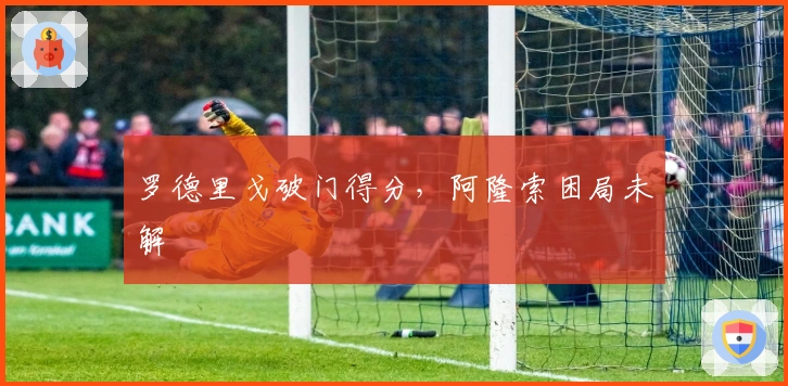 罗德里戈破门得分，阿隆索困局未解