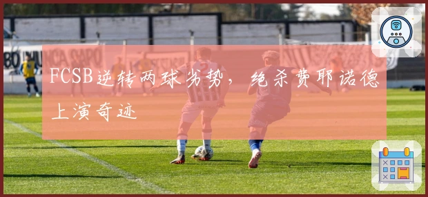 FCSB逆转两球劣势，绝杀费耶诺德上演奇迹