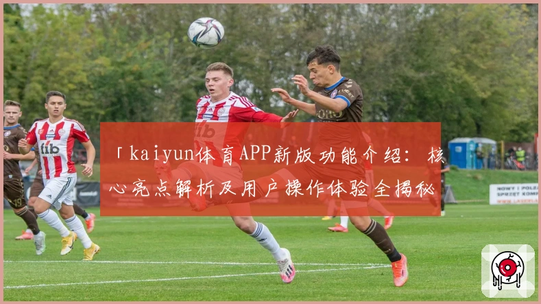 「kaiyun体育APP新版功能介绍：核心亮点解析及用户操作体验全揭秘」