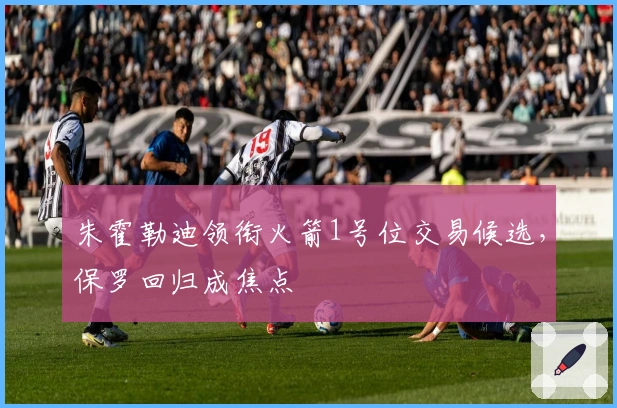 朱霍勒迪领衔火箭1号位交易候选，保罗回归成焦点