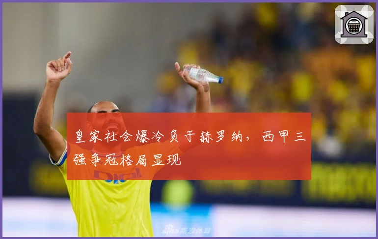 皇家社会爆冷负于赫罗纳，西甲三强争冠格局显现
